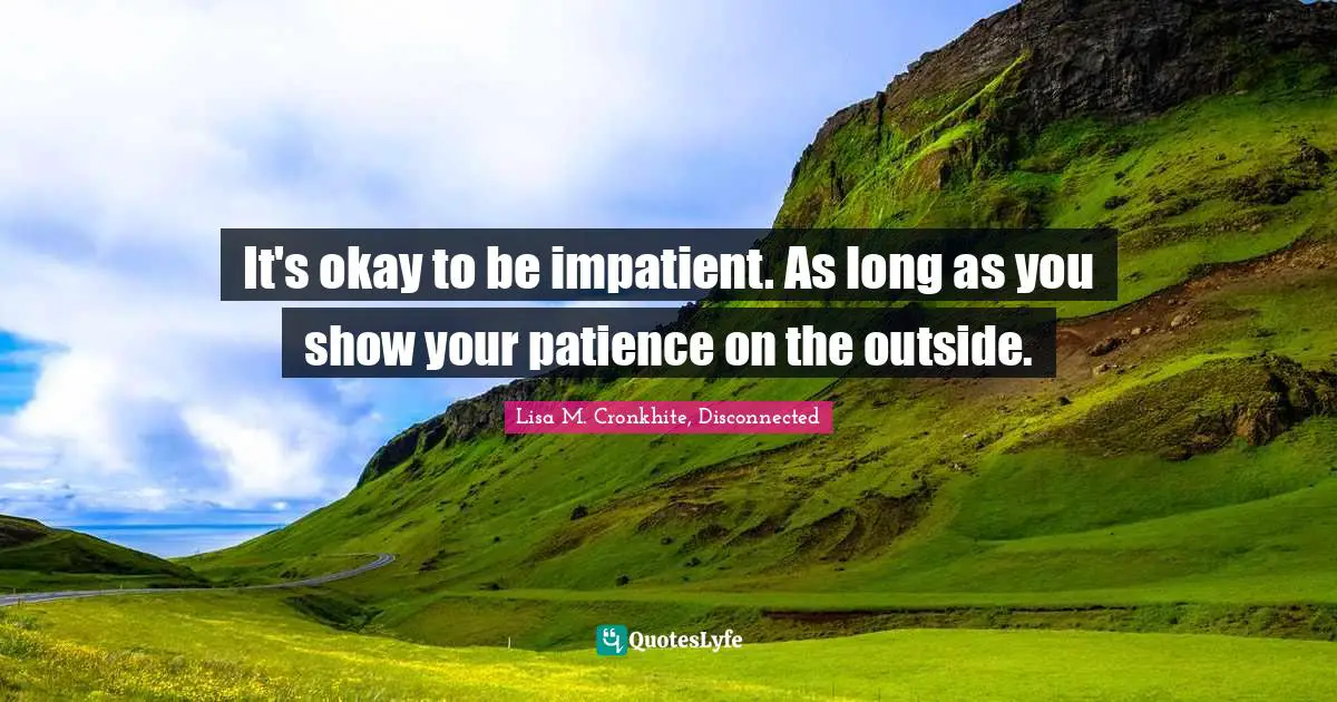 It's okay to be impatient. As long as you show your patience on the outside.