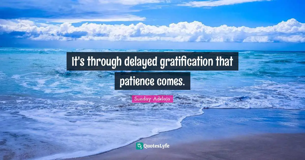 It's through delayed gratification that patience comes.