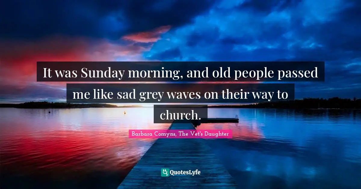 It was Sunday morning, and old people passed me like sad grey waves on their way to church.
