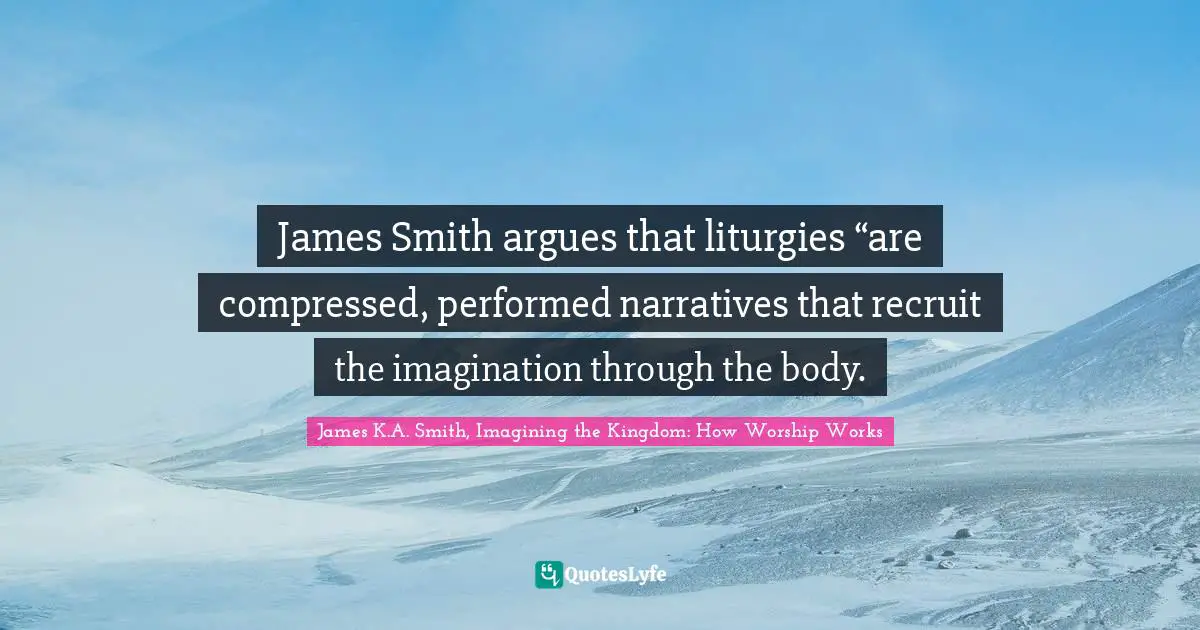 James Smith argues that liturgies “are compressed, performed narratives that recruit the imagination through the body.
