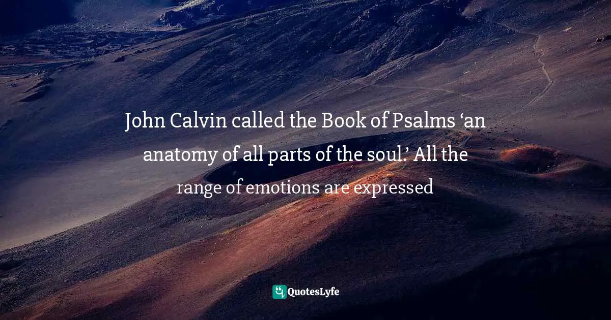 John Calvin called the Book of Psalms ‘an anatomy of all parts of the soul.’ All the range of emotions are expressed