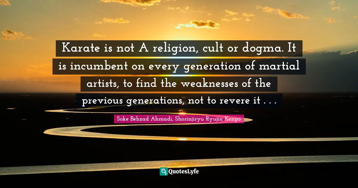 Soke Behzad Ahmadi Quotes: "Karate is not A religion, cult or dogma. It is incumbent on every generation of martial artists, to find the weaknesses of the previous generations, not to revere it . . ."