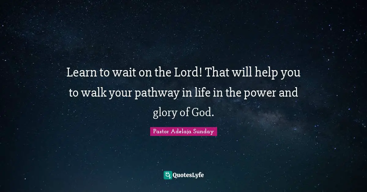 Learn to wait on the Lord! That will help you to walk your pathway in life in the power and glory of God.
