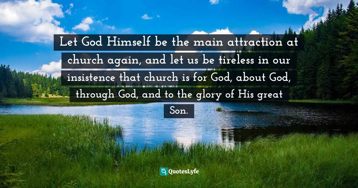 James MacDonald Quotes: "Let God Himself be the main attraction at church again, and let us be tireless in our insistence that church is for God, about God, through God, and to the glory of His great Son."
