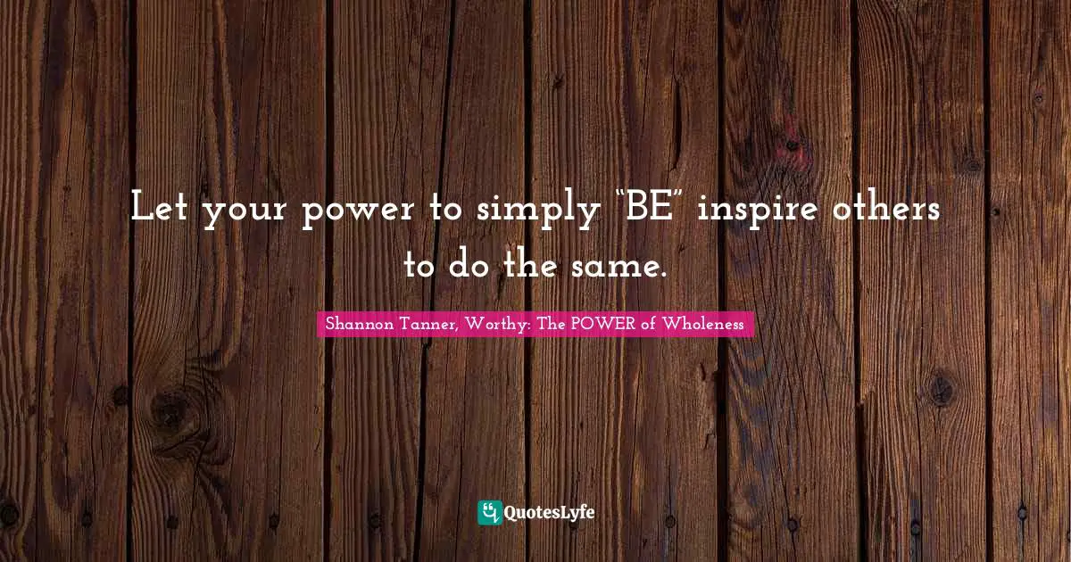 Shannon Tanner, Worthy: The POWER Of Wholeness Quotes: "Let your power to simply “BE” inspire others to do the same."