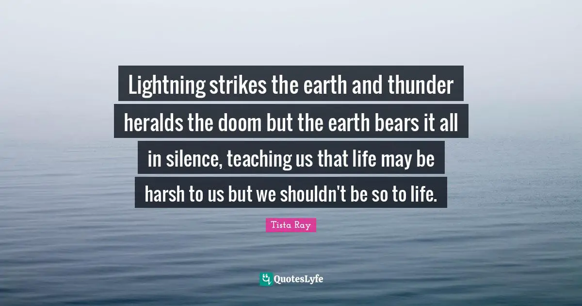 Lightning strikes the earth and thunder heralds the doom but the earth bears it all in silence, teaching us that life may be harsh to us but we shouldn't be so to life.