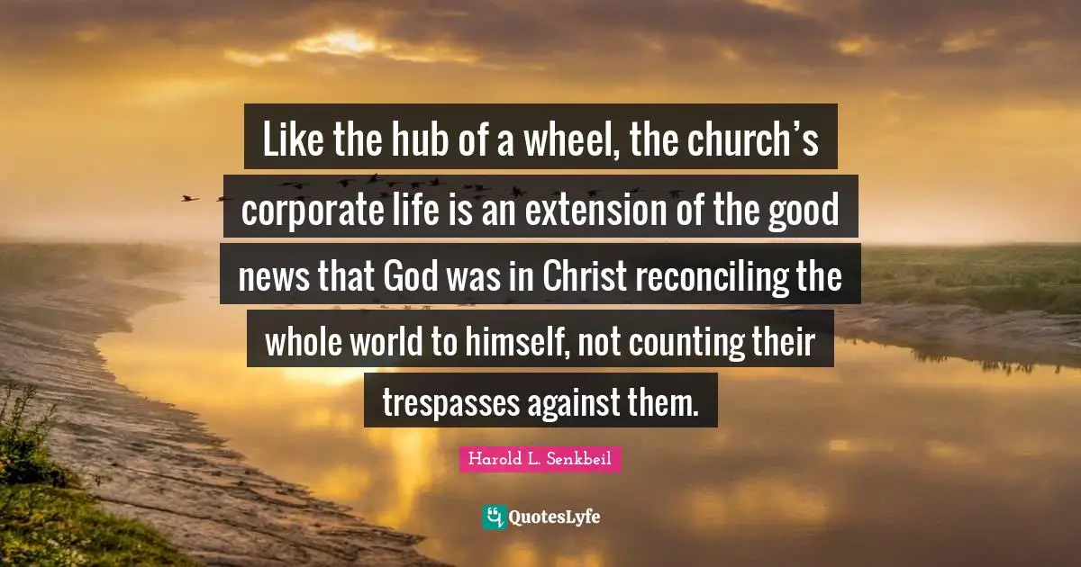 Like the hub of a wheel, the church’s corporate life is an extension of the good news that God was in Christ reconciling the whole world to himself, not counting their trespasses against them.