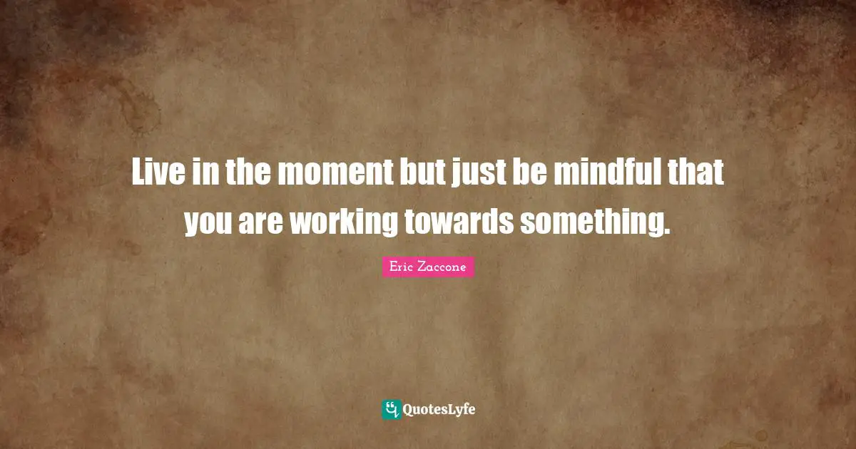 Live in the moment but just be mindful that you are working towards something.