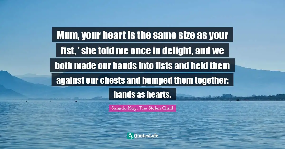 Mum, your heart is the same size as your fist, ’ she told me once in delight, and we both made our hands into fists and held them against our chests and bumped them together: hands as hearts.