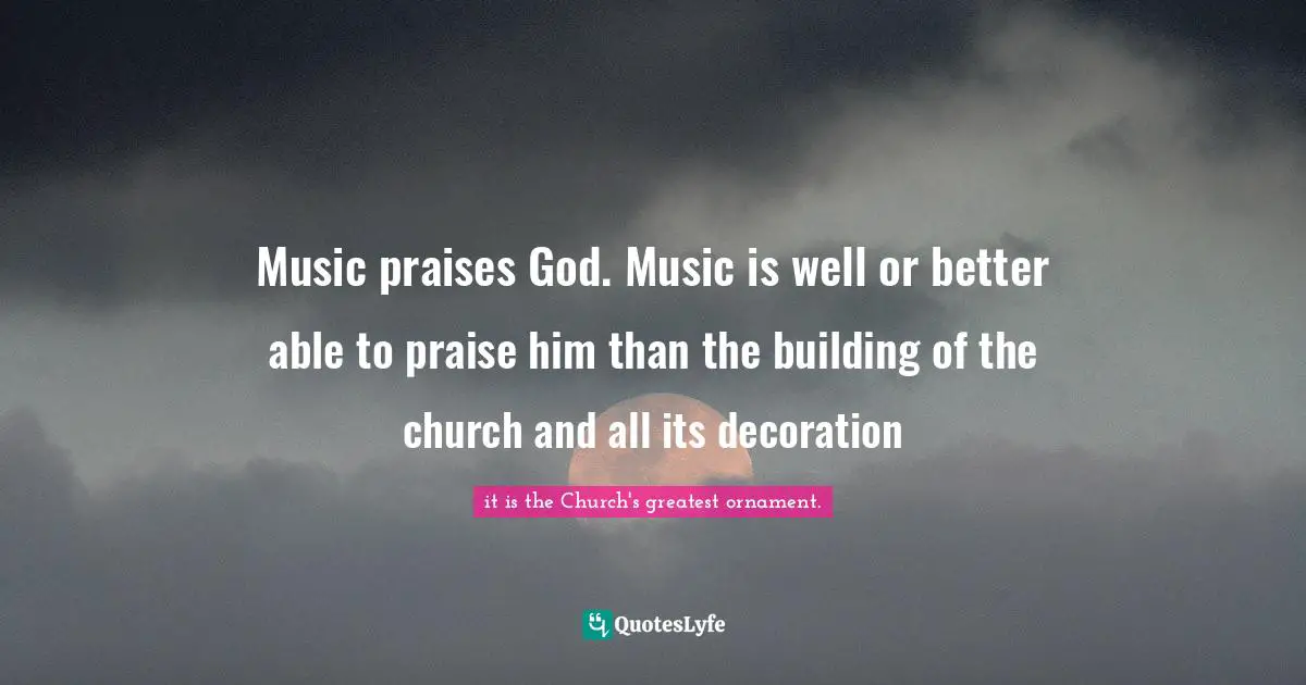 Music praises God. Music is well or better able to praise him than the building of the church and all its decoration