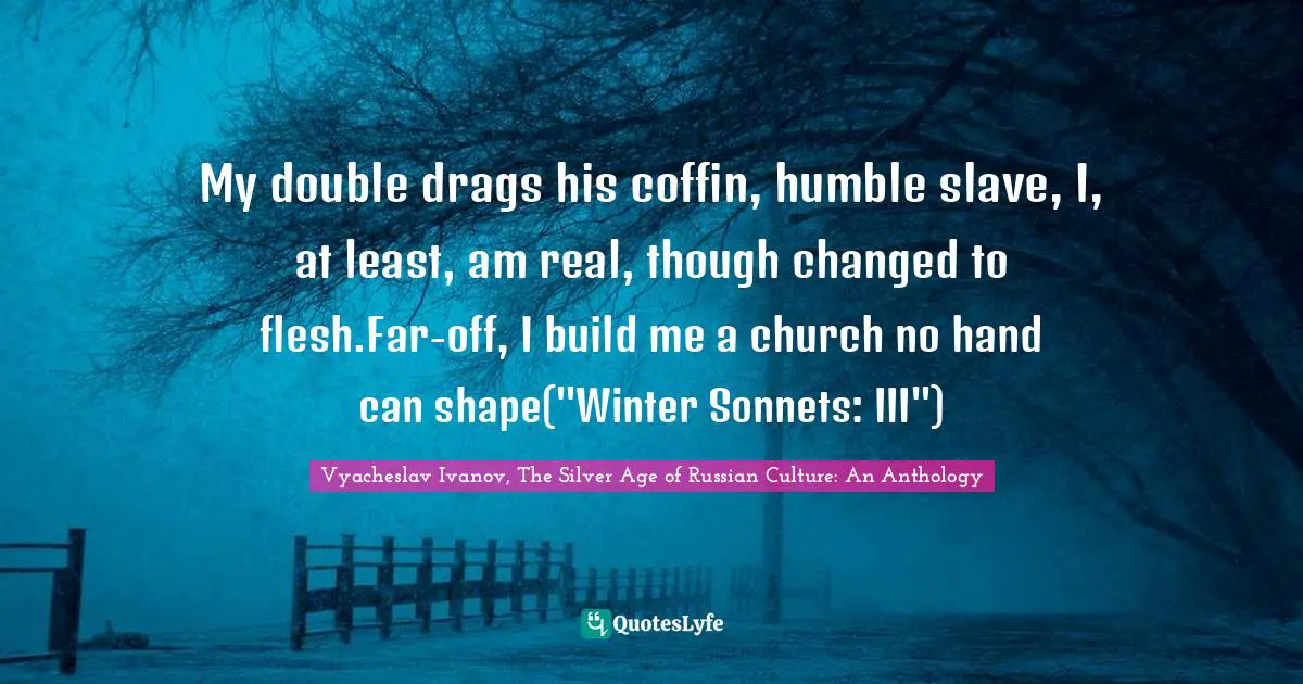 My double drags his coffin, humble slave, I, at least, am real, though changed to flesh.Far-off, I build me a church no hand can shape("Winter Sonnets: III")