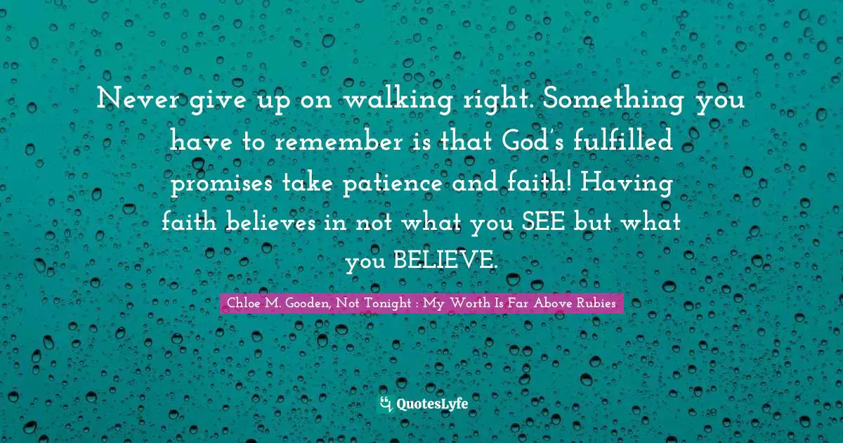 Never give up on walking right. Something you have to remember is that God’s fulfilled promises take patience and faith! Having faith believes in not what you SEE but what you BELIEVE.