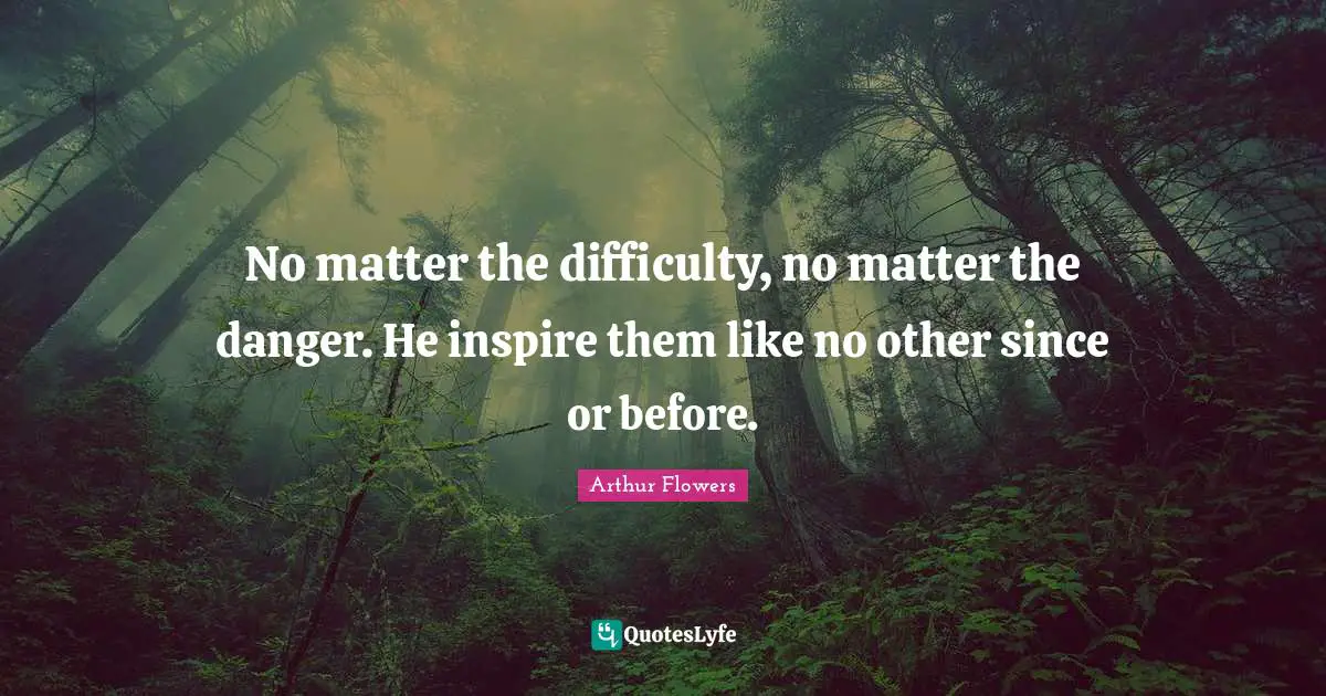 No matter the difficulty, no matter the danger. He inspire them like no other since or before.
