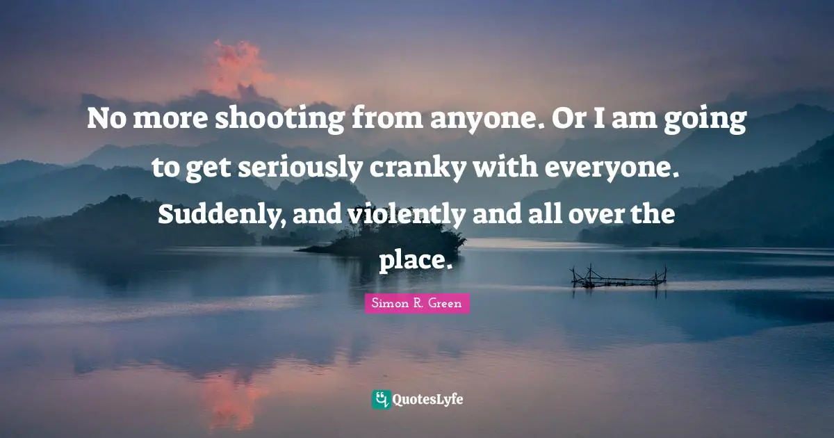 No more shooting from anyone. Or I am going to get seriously cranky with everyone. Suddenly, and violently and all over the place.
