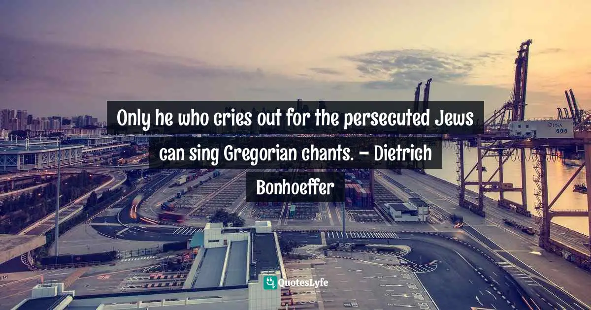 Only he who cries out for the persecuted Jews can sing Gregorian chants. – Dietrich Bonhoeffer