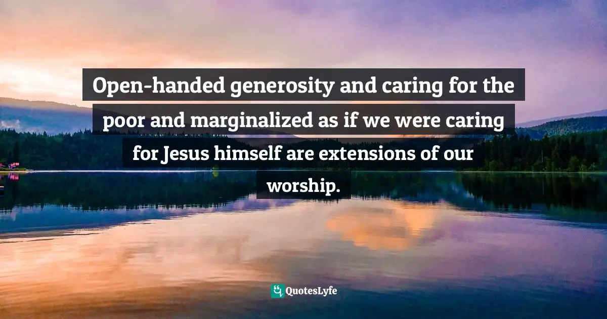 Open-handed generosity and caring for the poor and marginalized as if we were caring for Jesus himself are extensions of our worship.
