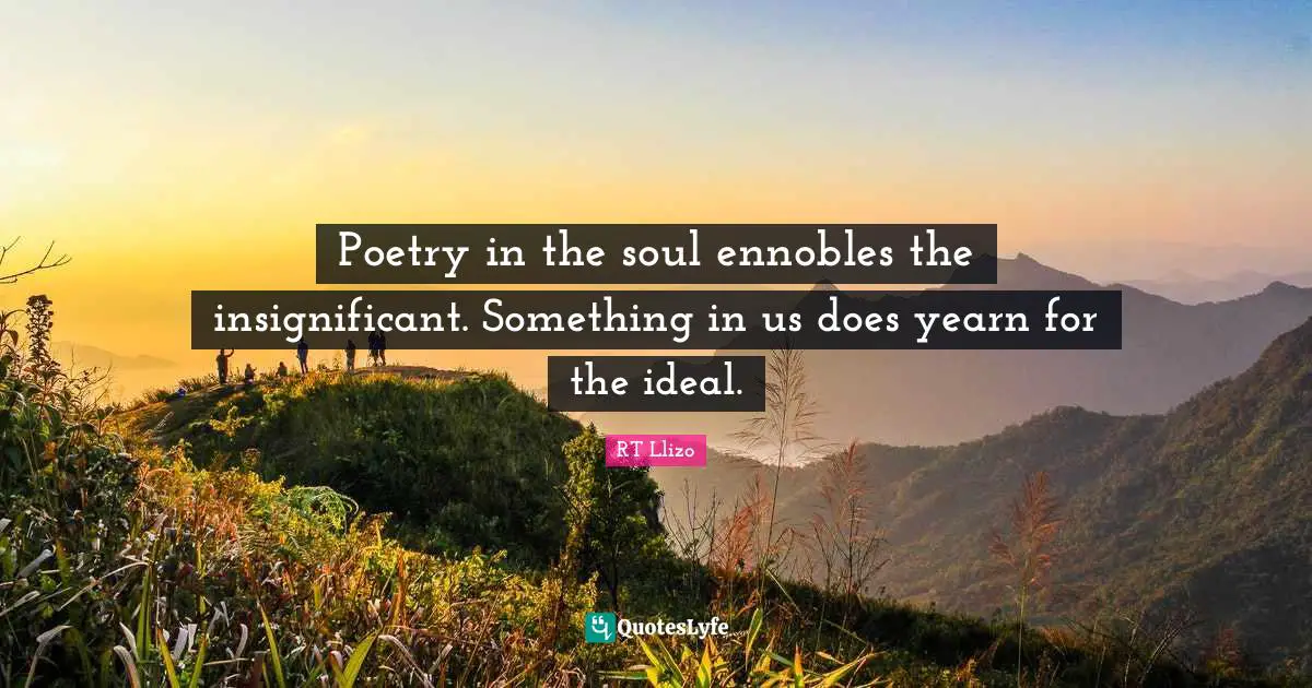 Poetry in the soul ennobles the insignificant. Something in us does yearn for the ideal.