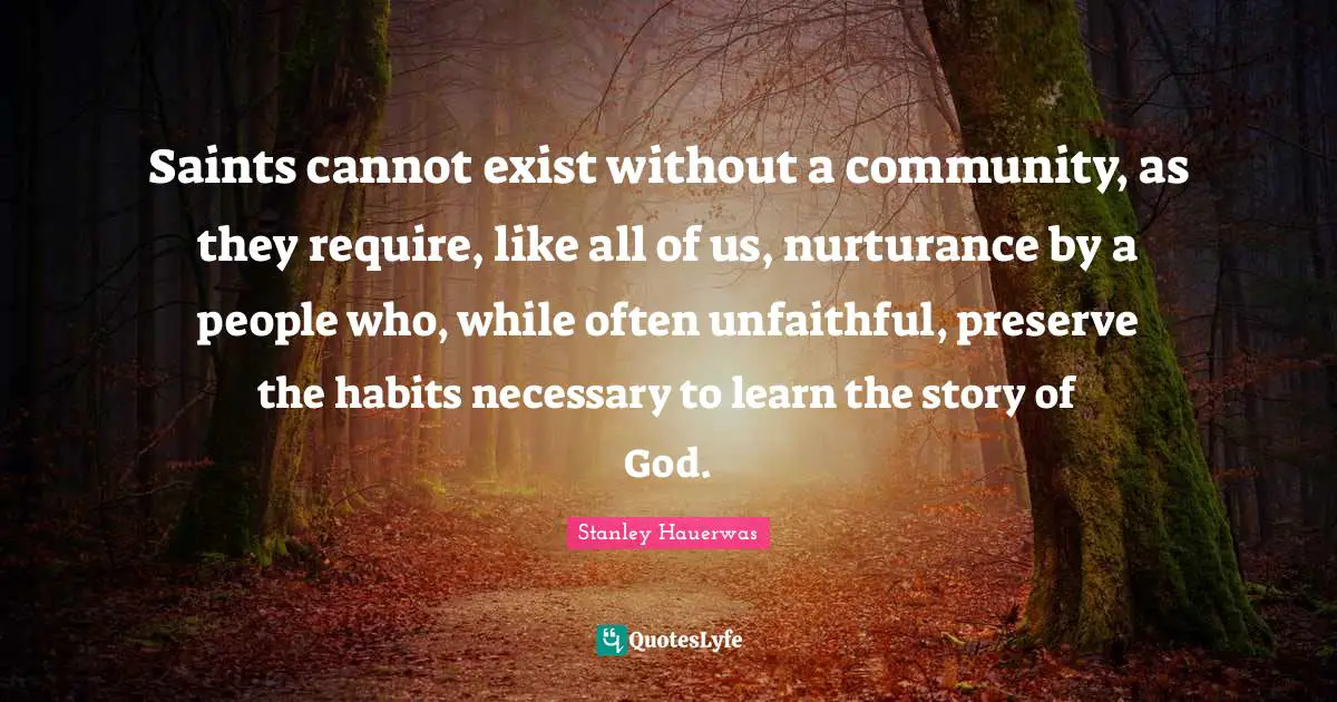 Saints cannot exist without a community, as they require, like all of us, nurturance by a people who, while often unfaithful, preserve the habits necessary to learn the story of God.