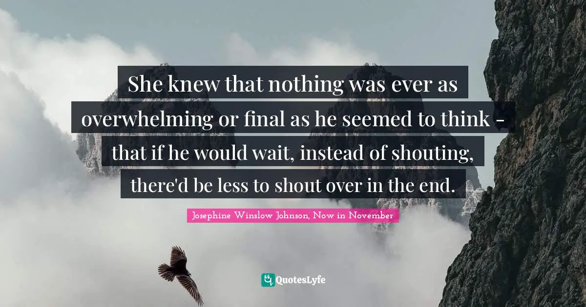 She knew that nothing was ever as overwhelming or final as he seemed to think - that if he would wait, instead of shouting, there'd be less to shout over in the end.