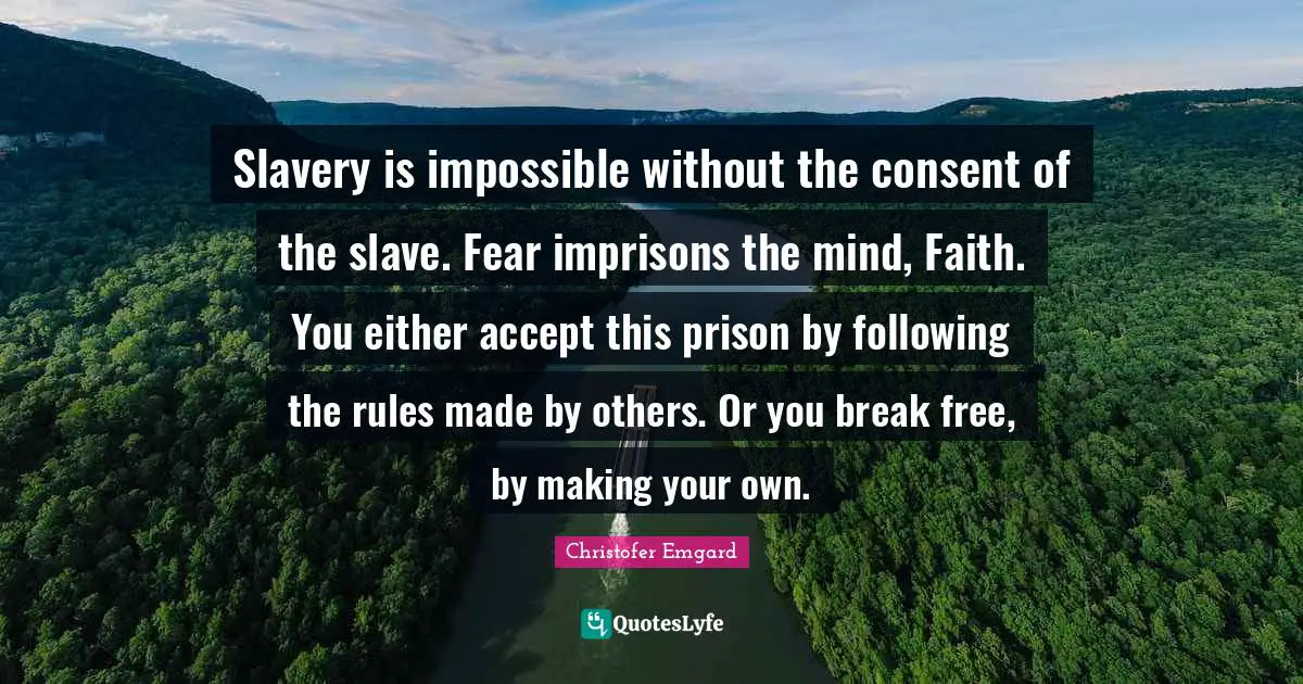Slavery is impossible without the consent of the slave. Fear imprisons the mind, Faith. You either accept this prison by following the rules made by others. Or you break free, by making your own.