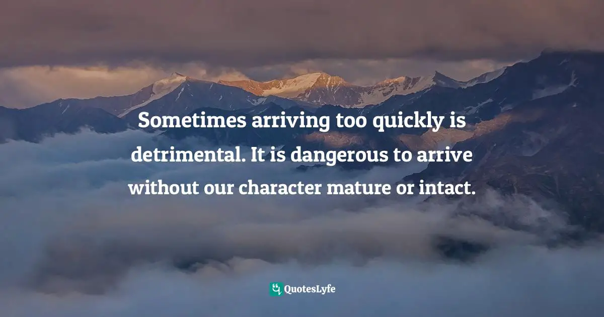 Sometimes arriving too quickly is detrimental. It is dangerous to arrive without our character mature or intact.