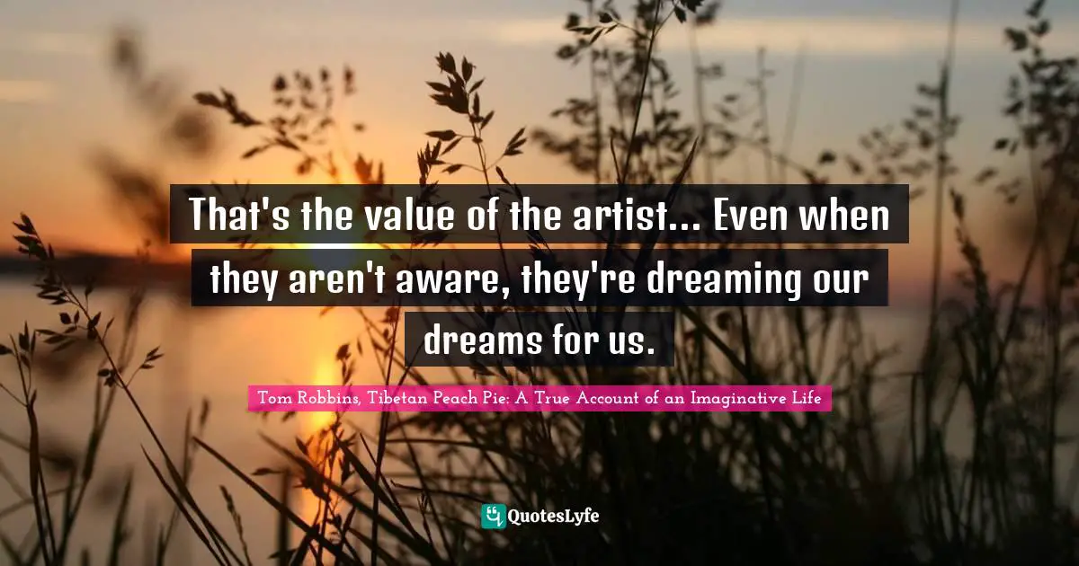 That's the value of the artist... Even when they aren't aware, they're dreaming our dreams for us.