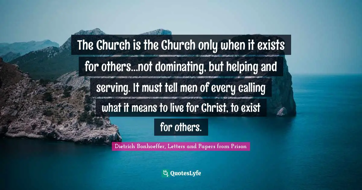 The Church is the Church only when it exists for others...not dominating, but helping and serving. It must tell men of every calling what it means to live for Christ, to exist for others.