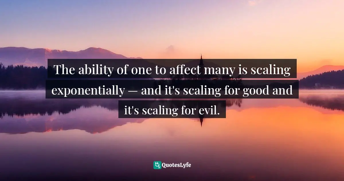 The ability of one to affect many is scaling exponentially — and it's scaling for good and it's scaling for evil.