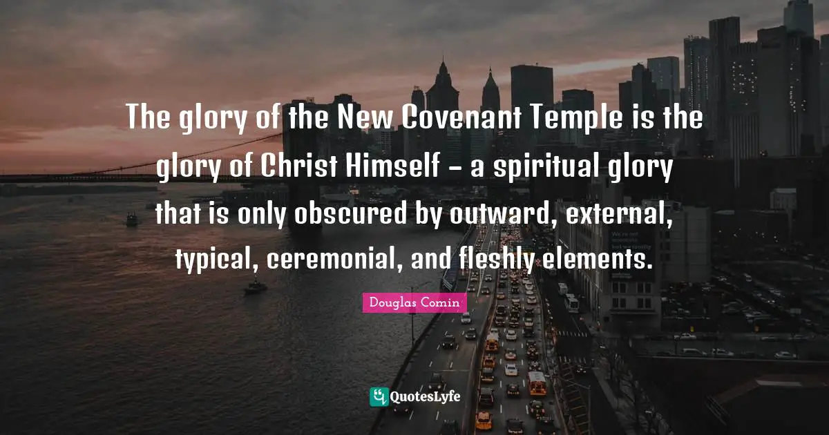 The glory of the New Covenant Temple is the glory of Christ Himself – a spiritual glory that is only obscured by outward, external, typical, ceremonial, and fleshly elements.