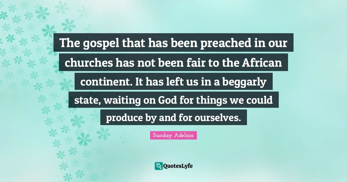 The gospel that has been preached in our churches has not been fair to the African continent. It has left us in a beggarly state, waiting on God for things we could produce by and for ourselves.