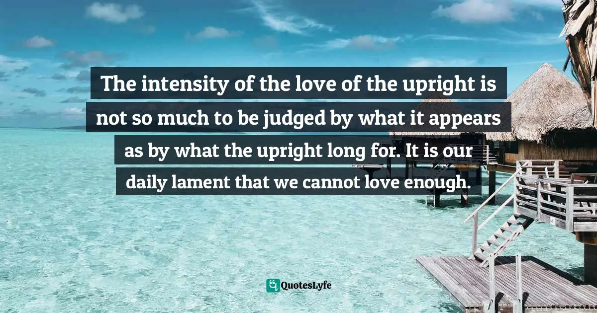 The intensity of the love of the upright is not so much to be judged by what it appears as by what the upright long for. It is our daily lament that we cannot love enough.