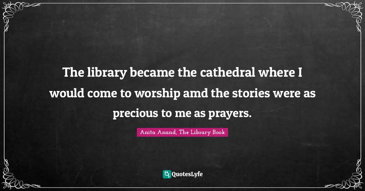 The library became the cathedral where I would come to worship amd the stories were as precious to me as prayers.