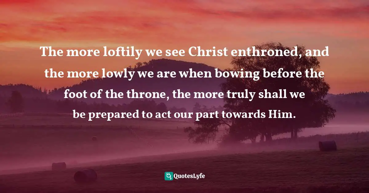 The more loftily we see Christ enthroned, and the more lowly we are when bowing before the foot of the throne, the more truly shall we be prepared to act our part towards Him.