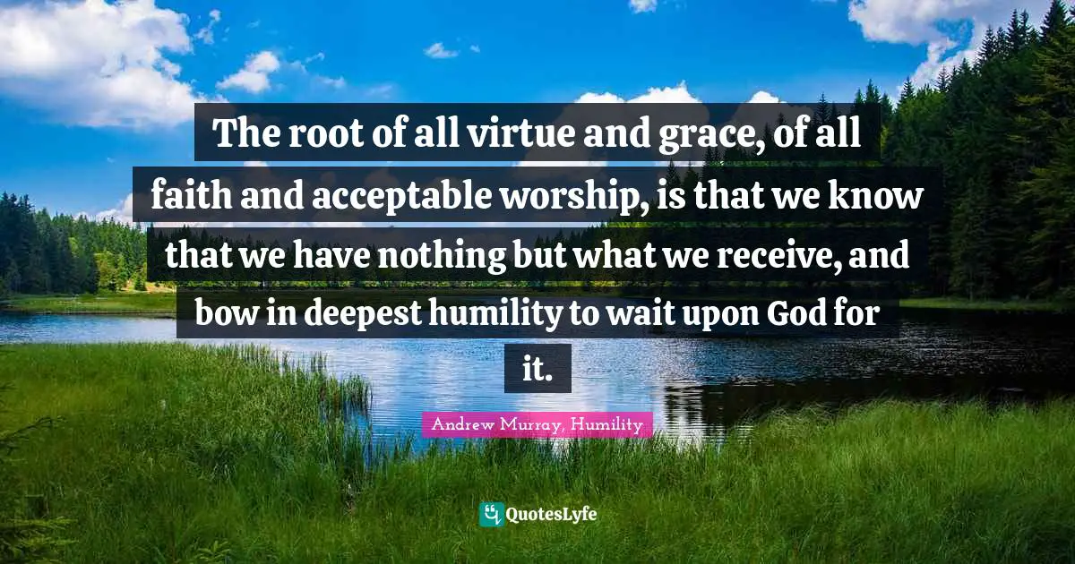 The root of all virtue and grace, of all faith and acceptable worship, is that we know that we have nothing but what we receive, and bow in deepest humility to wait upon God for it.