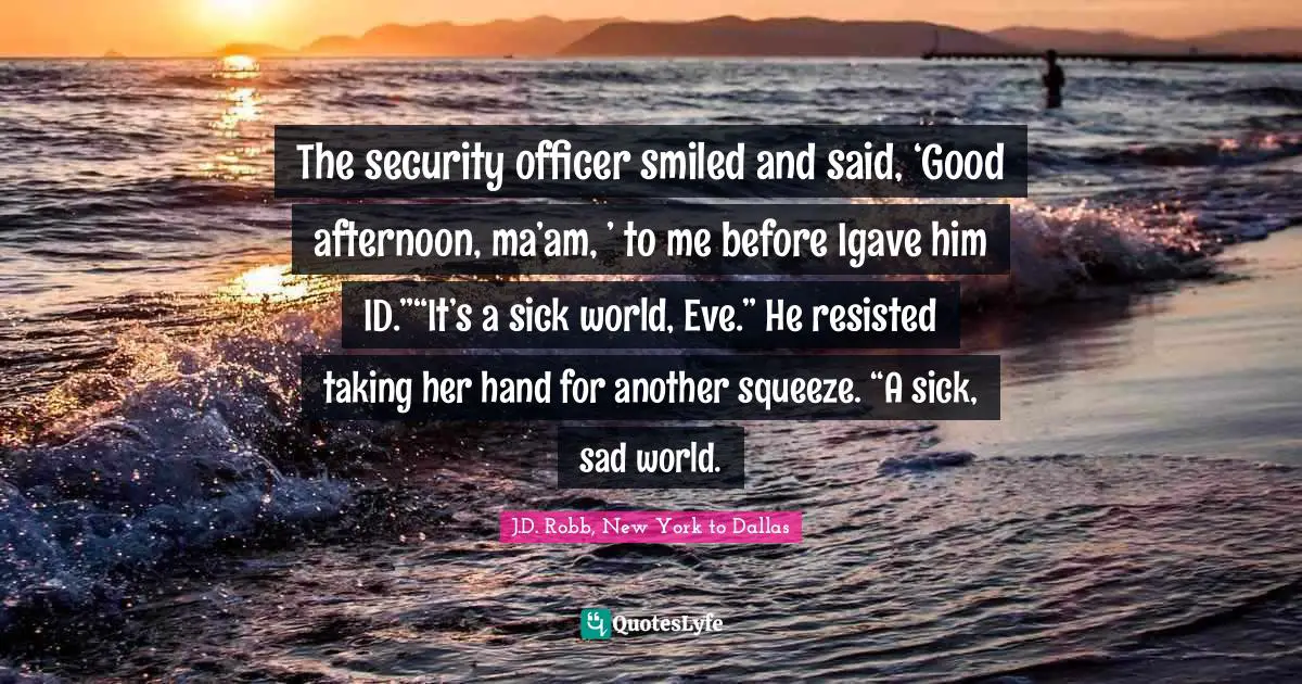 The security officer smiled and said, ‘Good afternoon, ma’am, ’ to me before Igave him ID.”“It’s a sick world, Eve.” He resisted taking her hand for another squeeze. “A sick, sad world.