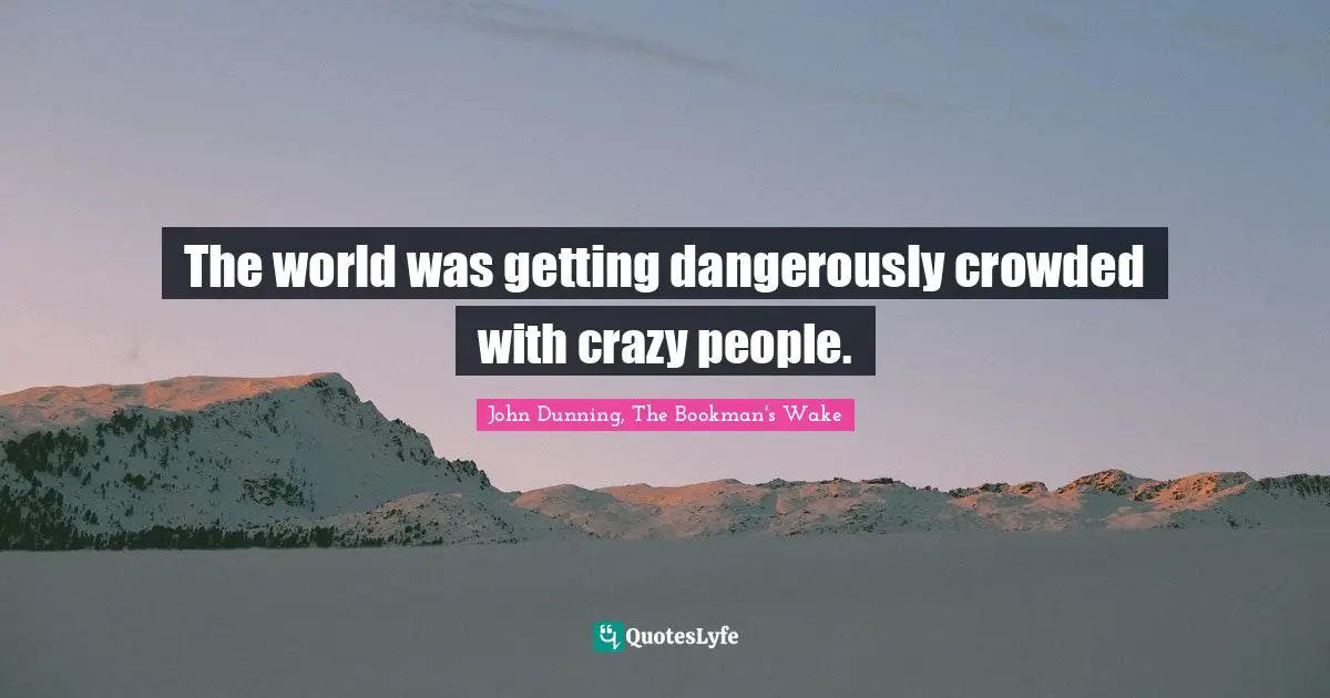 The world was getting dangerously crowded with crazy people.