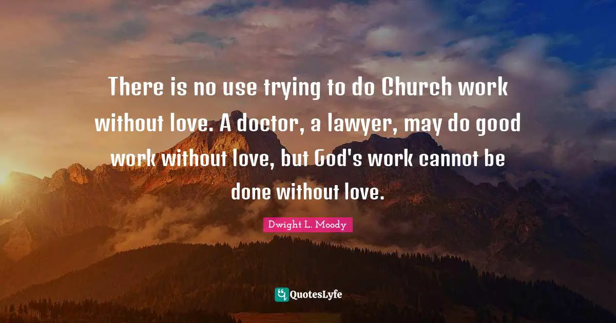 There is no use trying to do Church work without love. A doctor, a lawyer, may do good work without love, but God's work cannot be done without love.