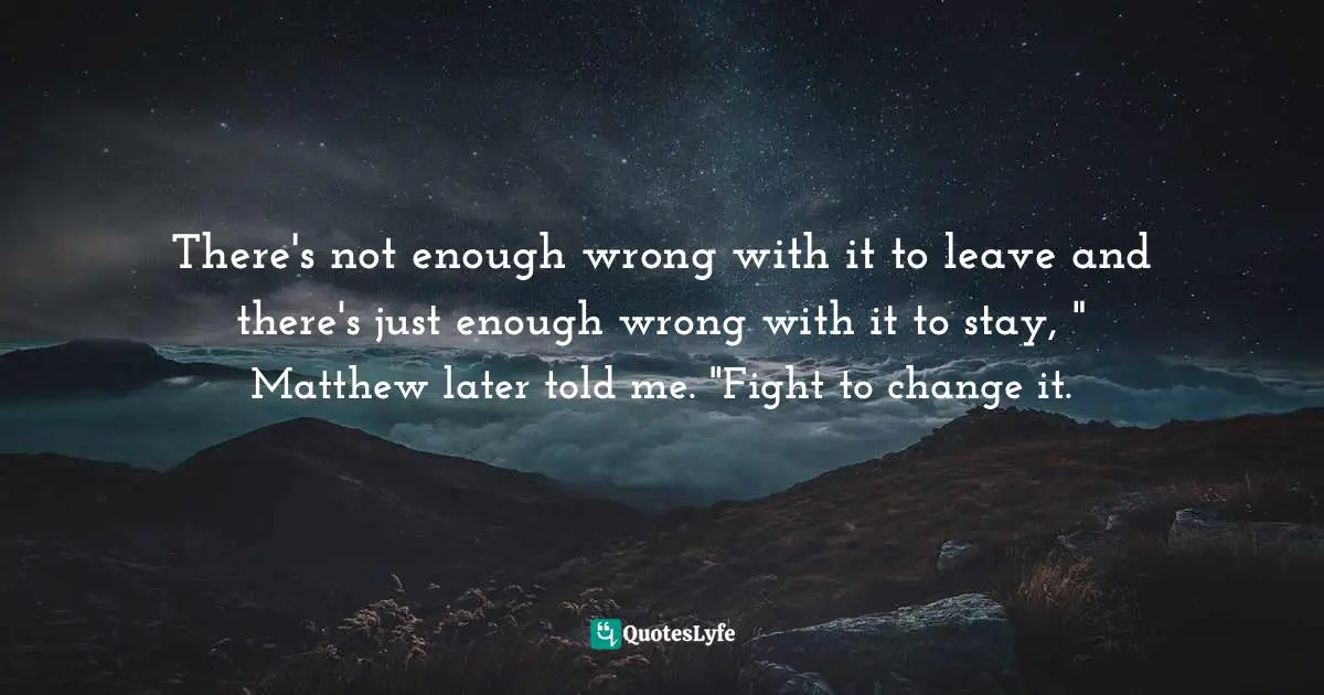 There's not enough wrong with it to leave and there's just enough wrong with it to stay, " Matthew later told me. "Fight to change it.