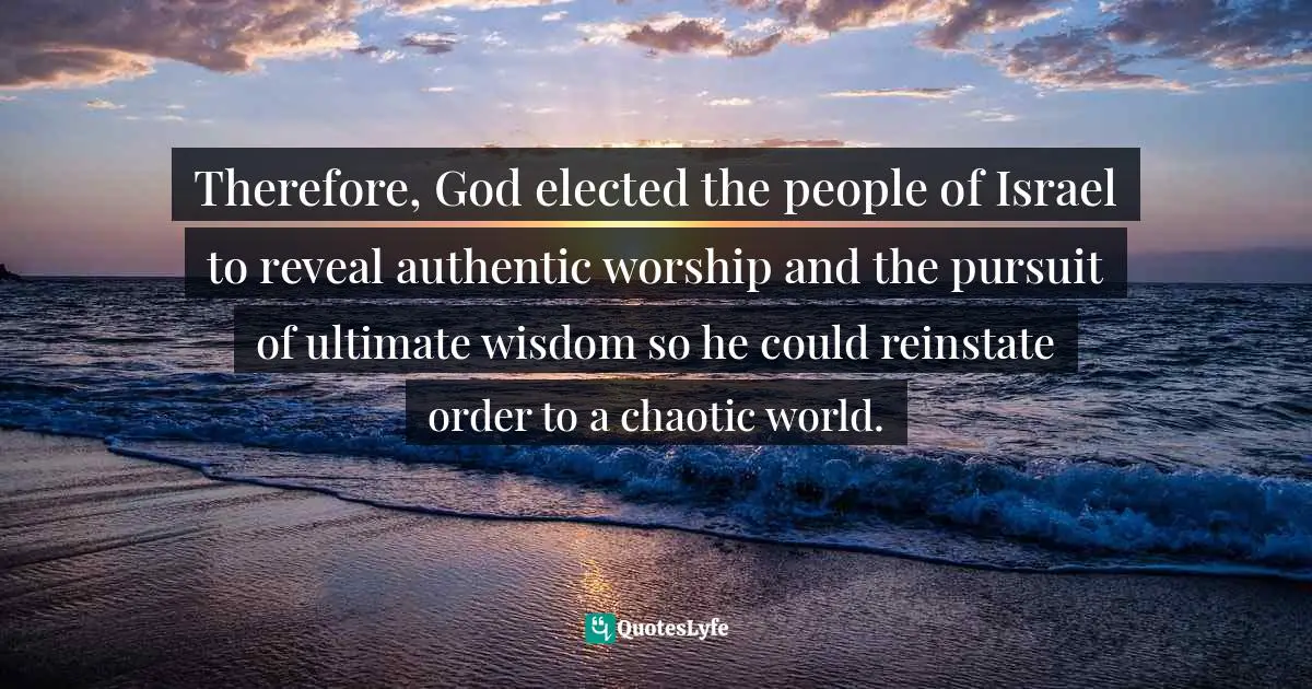 James Mikołajczyk, Jesus The Jew, Christ The King: Exploring The Hypostatic Union Between The Jesus Of History And The Christ Of Faith Quotes: "Therefore, God elected the people of Israel to reveal authentic worship and the pursuit of ultimate wisdom so he could reinstate order to a chaotic world."