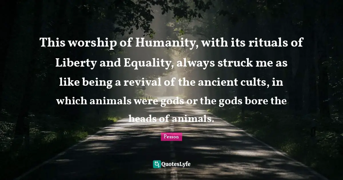 Religion And Philoshophy Quotes: "This worship of Humanity, with its rituals of Liberty and Equality, always struck me as like being a revival of the ancient cults, in which animals were gods or the gods bore the heads of animals."