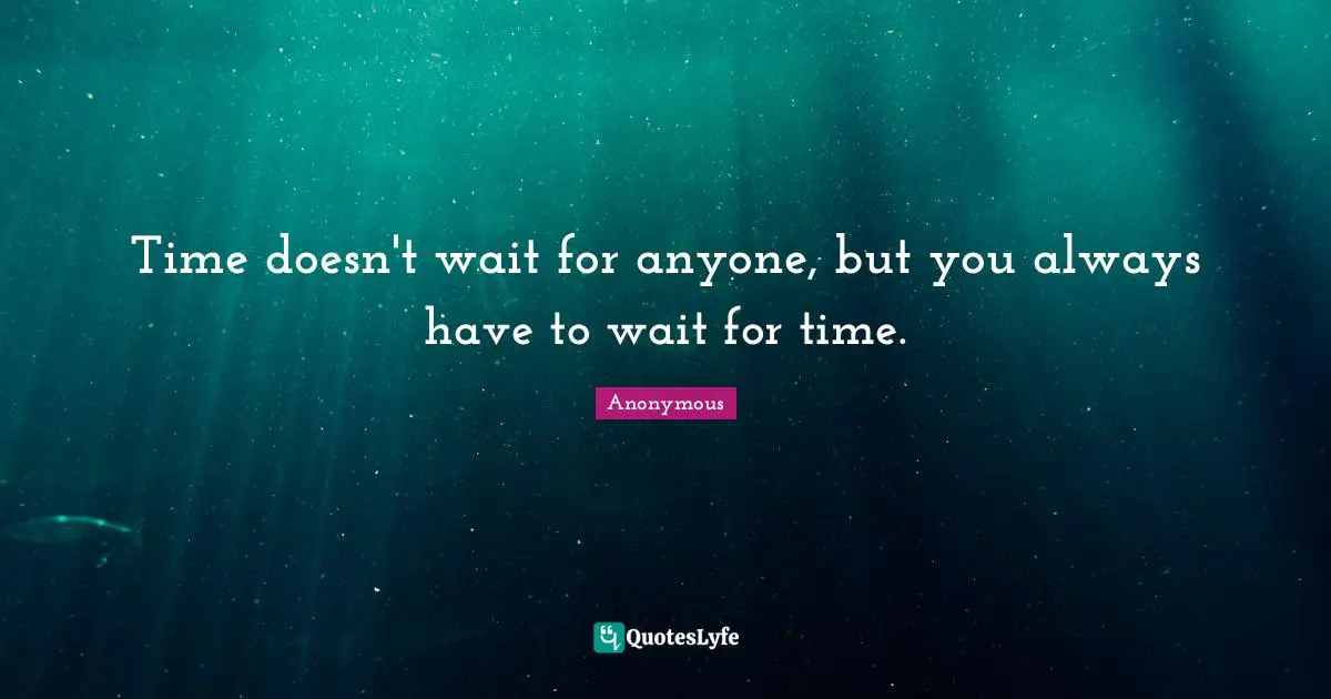Time doesn't wait for anyone, but you always have to wait for time.