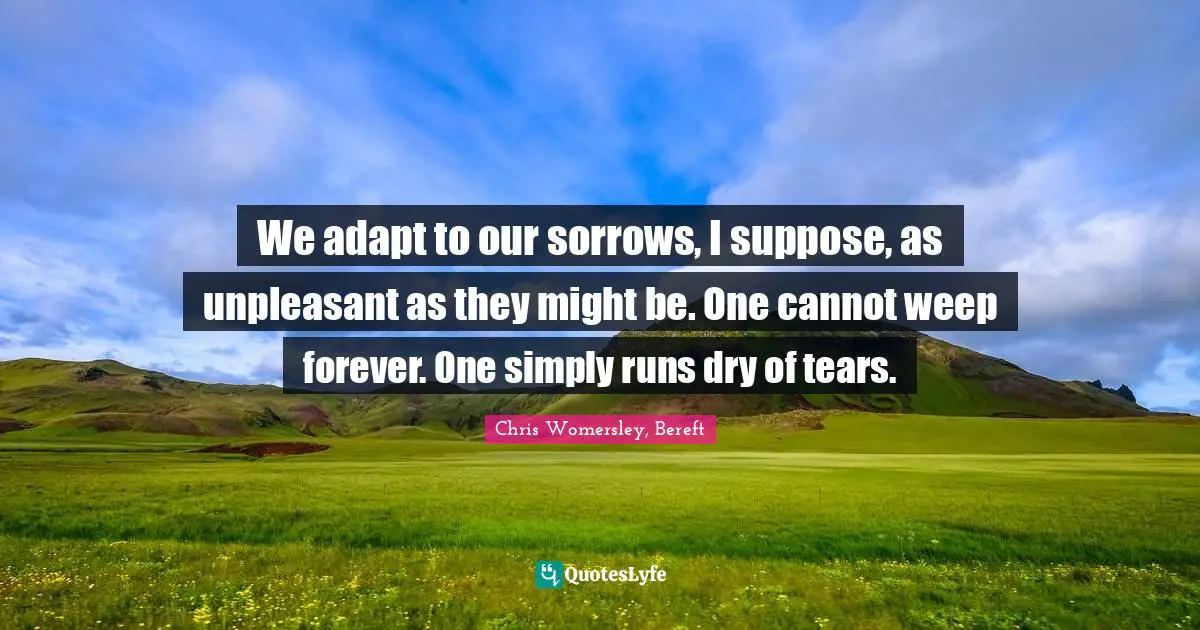 We adapt to our sorrows, I suppose, as unpleasant as they might be. One cannot weep forever. One simply runs dry of tears.