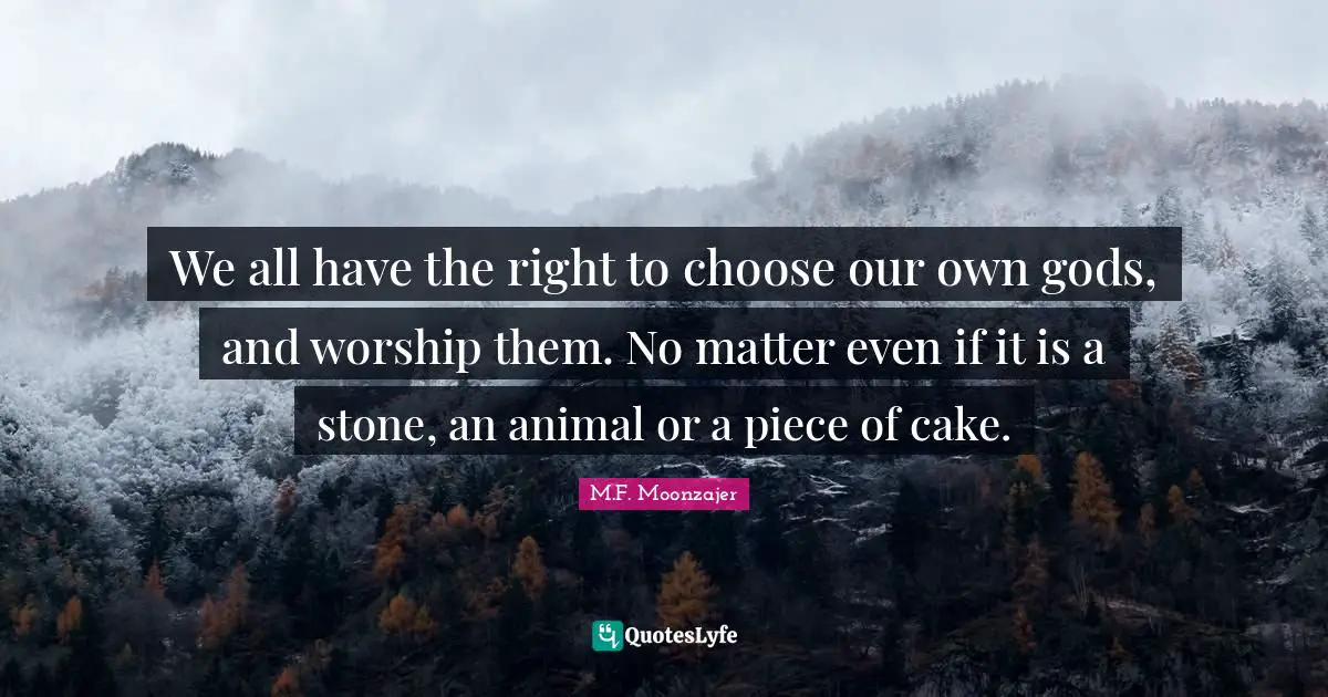 We all have the right to choose our own gods, and worship them. No matter even if it is a stone, an animal or a piece of cake.