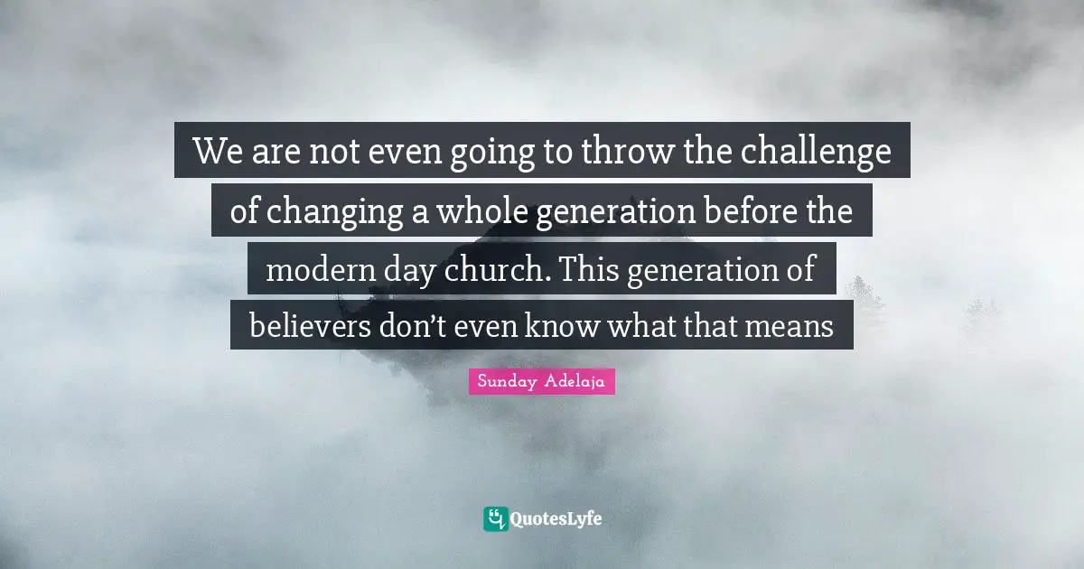 We are not even going to throw the challenge of changing a whole generation before the modern day church. This generation of believers don’t even know what that means