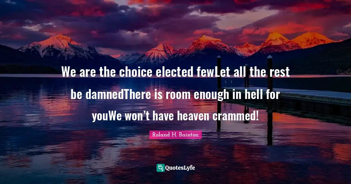 We are the choice elected fewLet all the rest be damnedThere is room enough in hell for youWe won’t have heaven crammed!