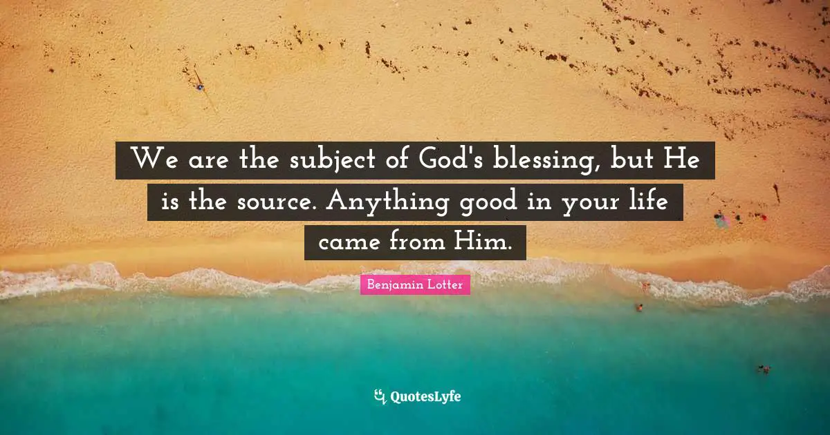 We are the subject of God's blessing, but He is the source. Anything good in your life came from Him.