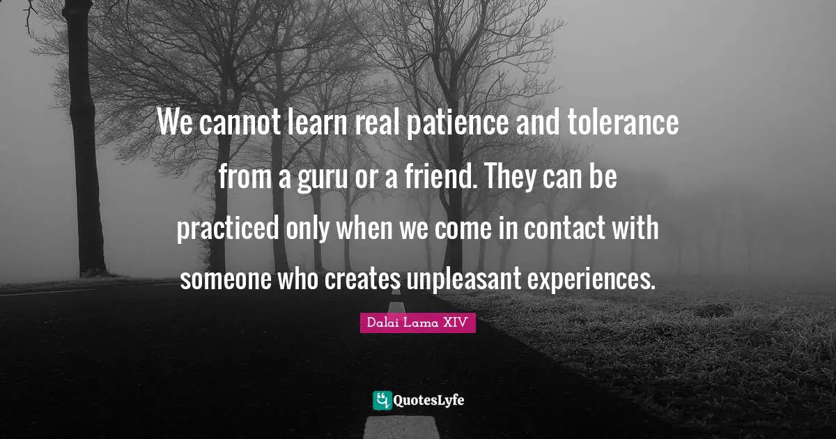 Dalai Lama XIV Quotes: "We cannot learn real patience and tolerance from a guru or a friend. They can be practiced only when we come in contact with someone who creates unpleasant experiences."