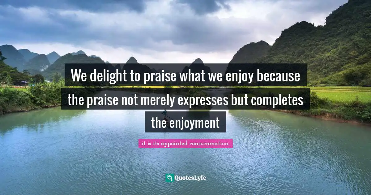 We delight to praise what we enjoy because the praise not merely expresses but completes the enjoyment
