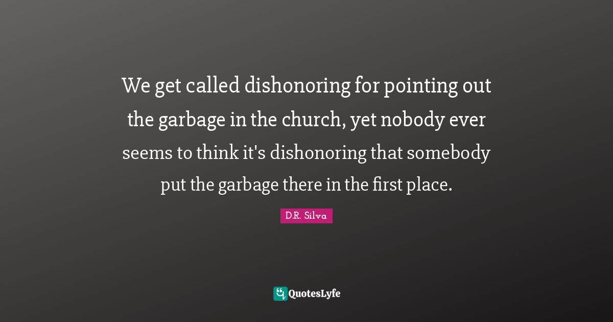 We get called dishonoring for pointing out the garbage in the church, yet nobody ever seems to think it's dishonoring that somebody put the garbage there in the first place.