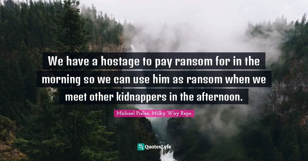 Kidnapping Quotes: "We have a hostage to pay ransom for in the morning so we can use him as ransom when we meet other kidnappers in the afternoon."